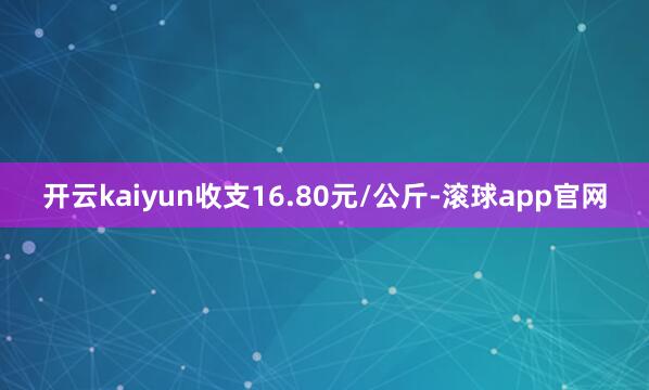开云kaiyun收支16.80元/公斤-滚球app官网