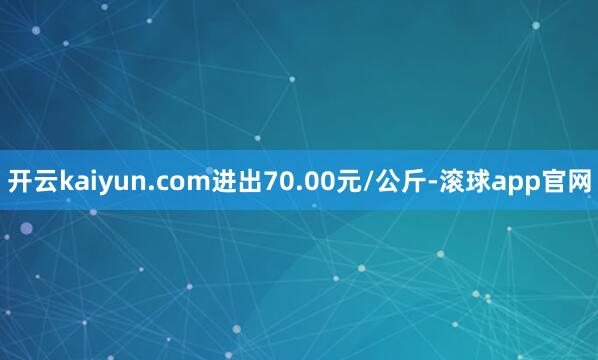 开云kaiyun.com进出70.00元/公斤-滚球app官网