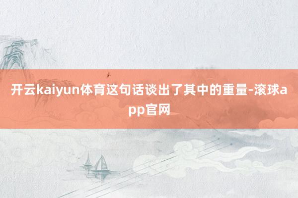 开云kaiyun体育这句话谈出了其中的重量-滚球app官网