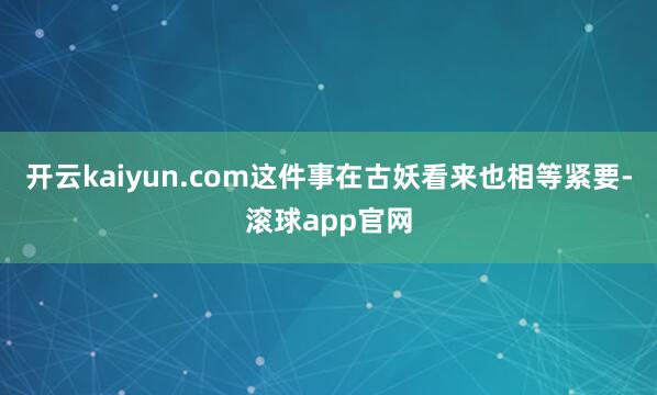 开云kaiyun.com这件事在古妖看来也相等紧要-滚球app官网