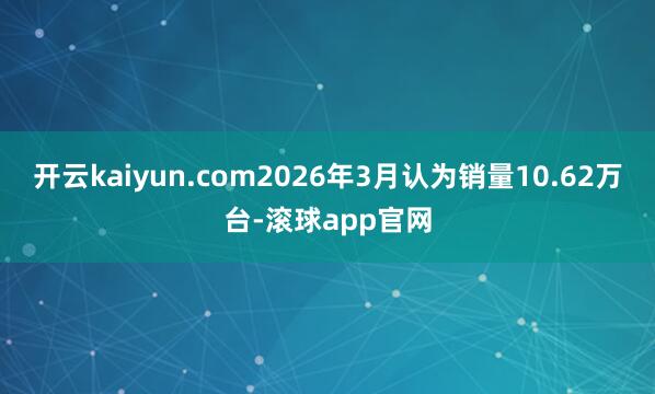 开云kaiyun.com2026年3月认为销量10.62万台-滚球app官网
