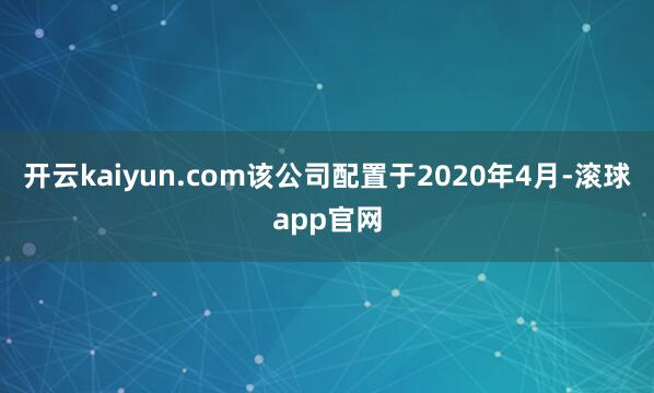 开云kaiyun.com该公司配置于2020年4月-滚球app官网