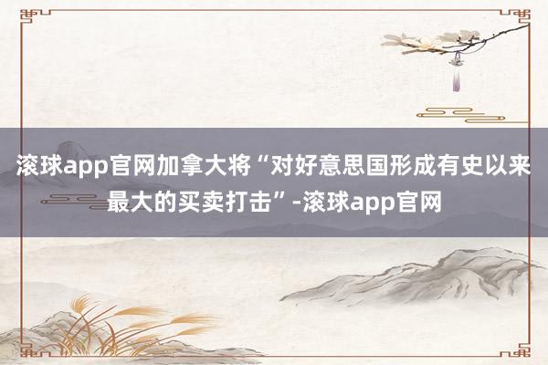 滚球app官网加拿大将“对好意思国形成有史以来最大的买卖打击”-滚球app官网
