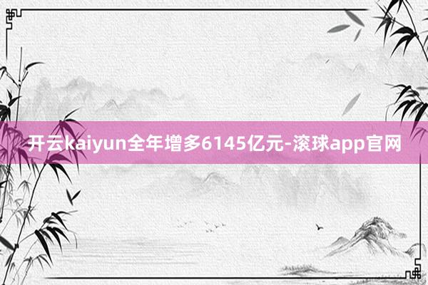 开云kaiyun全年增多6145亿元-滚球app官网
