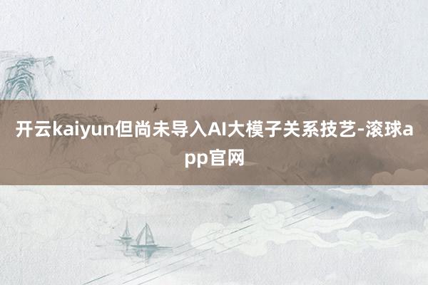 开云kaiyun但尚未导入AI大模子关系技艺-滚球app官网