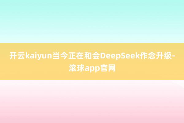 开云kaiyun当今正在和会DeepSeek作念升级-滚球app官网