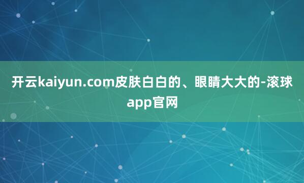 开云kaiyun.com皮肤白白的、眼睛大大的-滚球app官网
