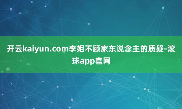 开云kaiyun.com李姐不顾家东说念主的质疑-滚球app官网
