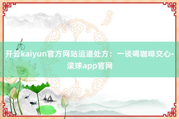 开云kaiyun官方网站运道处方:一谈喝咖啡交心-滚球app官网