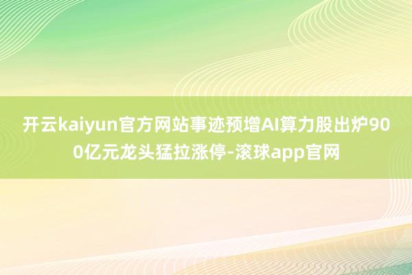 开云kaiyun官方网站事迹预增AI算力股出炉900亿元龙头猛拉涨停-滚球app官网