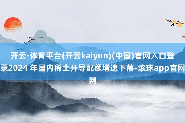 开云·体育平台(开云kaiyun)(中国)官网入口登录2024 年国内稀土开导配额增速下落-滚球app官网