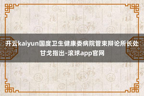 开云kaiyun国度卫生健康委病院管束辩论所长处甘戈指出-滚球app官网