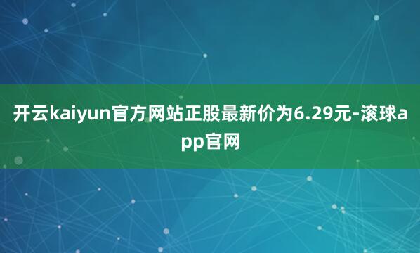 开云kaiyun官方网站正股最新价为6.29元-滚球app官网