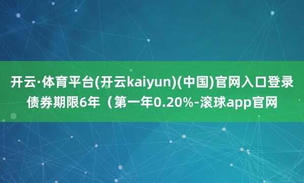 开云·体育平台(开云kaiyun)(中国)官网入口登录债券期限6年（第一年0.20%-滚球app官网