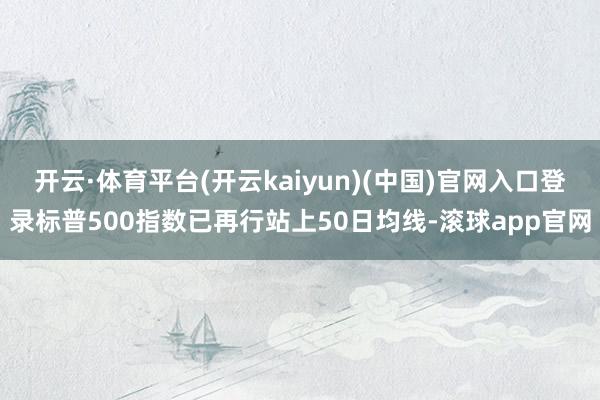 开云·体育平台(开云kaiyun)(中国)官网入口登录标普500指数已再行站上50日均线-滚球app官网