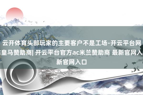 云开体育头部玩家的主要客户不是工场-开云平台网站皇马赞助商| 开云平台官方ac米兰赞助商 最新官网入口