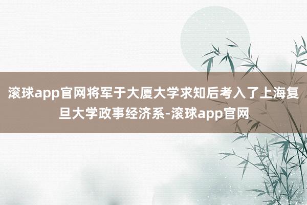 滚球app官网将军于大厦大学求知后考入了上海复旦大学政事经济系-滚球app官网