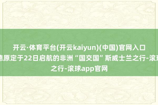 开云·体育平台(开云kaiyun)(中国)官网入口登录赖清德原定于22日启航的非洲“国交国”斯威士兰之行-滚球app官网