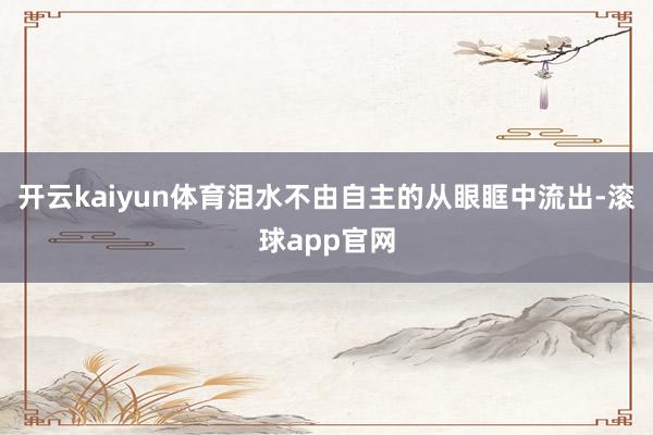 开云kaiyun体育泪水不由自主的从眼眶中流出-滚球app官网
