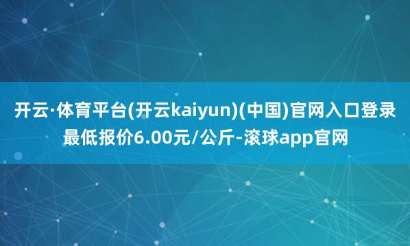 开云·体育平台(开云kaiyun)(中国)官网入口登录最低报价6.00元/公斤-滚球app官网