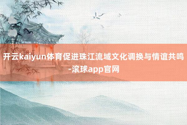 开云kaiyun体育促进珠江流域文化调换与情谊共鸣-滚球app官网