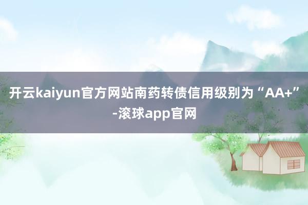 开云kaiyun官方网站南药转债信用级别为“AA+”-滚球app官网