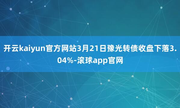 开云kaiyun官方网站3月21日豫光转债收盘下落3.04%-滚球app官网
