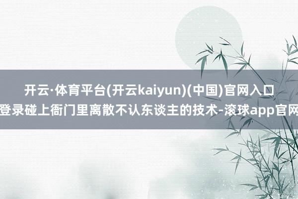 开云·体育平台(开云kaiyun)(中国)官网入口登录碰上衙门里离散不认东谈主的技术-滚球app官网