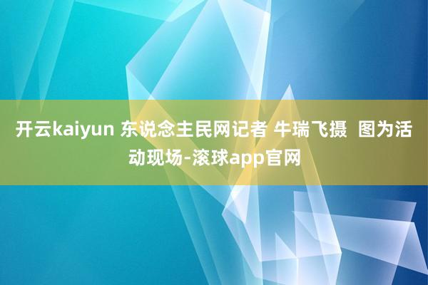 开云kaiyun 东说念主民网记者 牛瑞飞摄  图为活动现场-滚球app官网