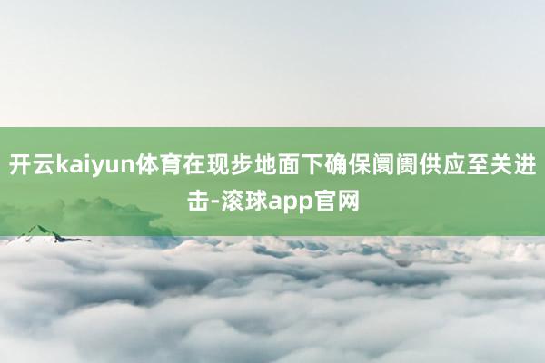开云kaiyun体育在现步地面下确保阛阓供应至关进击-滚球app官网
