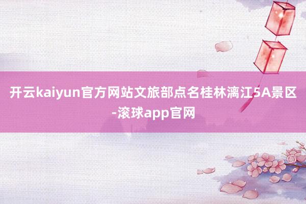 开云kaiyun官方网站文旅部点名桂林漓江5A景区-滚球app官网