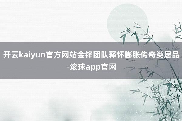 开云kaiyun官方网站金锋团队释怀膨胀传奇类居品-滚球app官网