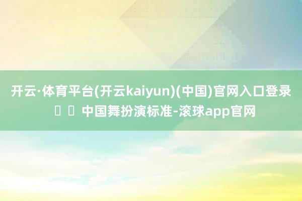 开云·体育平台(开云kaiyun)(中国)官网入口登录    中国舞扮演标准-滚球app官网