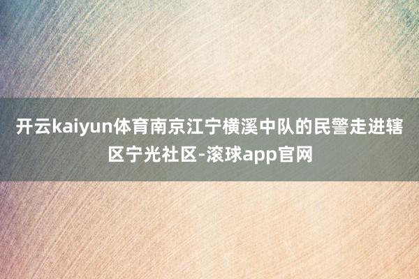开云kaiyun体育南京江宁横溪中队的民警走进辖区宁光社区-滚球app官网