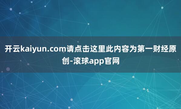 开云kaiyun.com请点击这里此内容为第一财经原创-滚球app官网