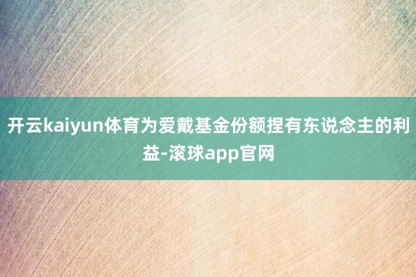 开云kaiyun体育为爱戴基金份额捏有东说念主的利益-滚球app官网