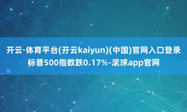 开云·体育平台(开云kaiyun)(中国)官网入口登录标普500指数跌0.17%-滚球app官网