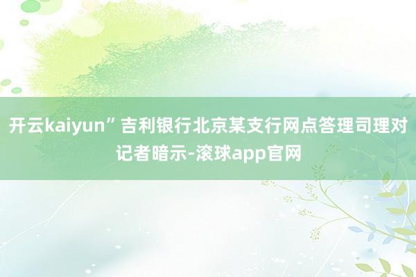 开云kaiyun”吉利银行北京某支行网点答理司理对记者暗示-滚球app官网