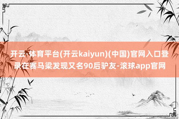 开云·体育平台(开云kaiyun)(中国)官网入口登录在赛马梁发现又名90后驴友-滚球app官网