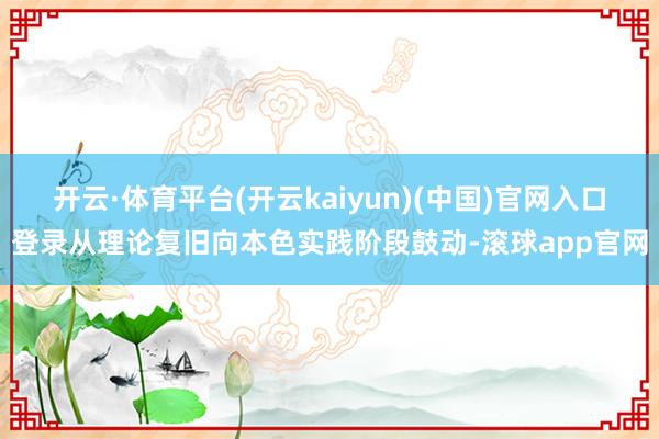 开云·体育平台(开云kaiyun)(中国)官网入口登录从理论复旧向本色实践阶段鼓动-滚球app官网