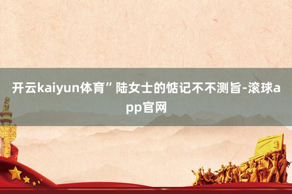 开云kaiyun体育”陆女士的惦记不不测旨-滚球app官网