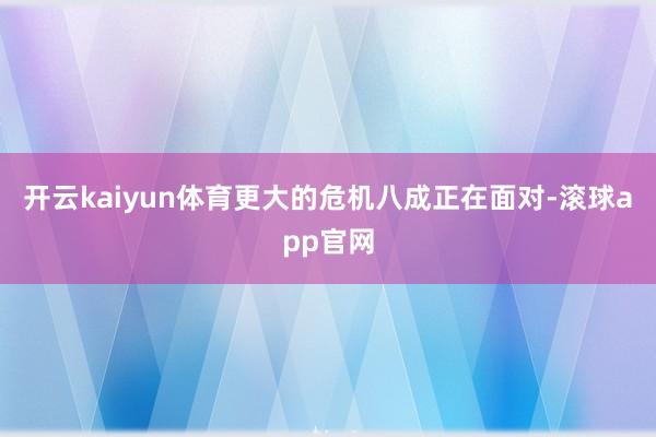 开云kaiyun体育更大的危机八成正在面对-滚球app官网