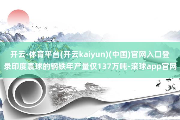 开云·体育平台(开云kaiyun)(中国)官网入口登录印度寰球的钢铁年产量仅137万吨-滚球app官网