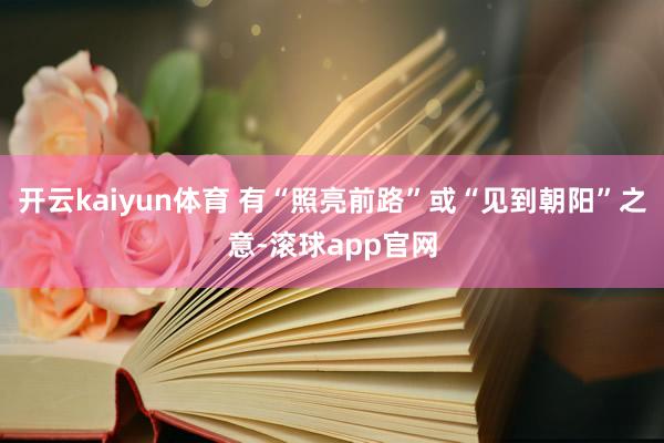开云kaiyun体育 有“照亮前路”或“见到朝阳”之意-滚球app官网