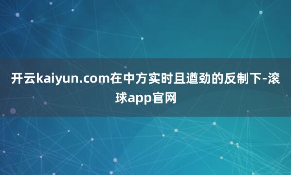 开云kaiyun.com在中方实时且遒劲的反制下-滚球app官网