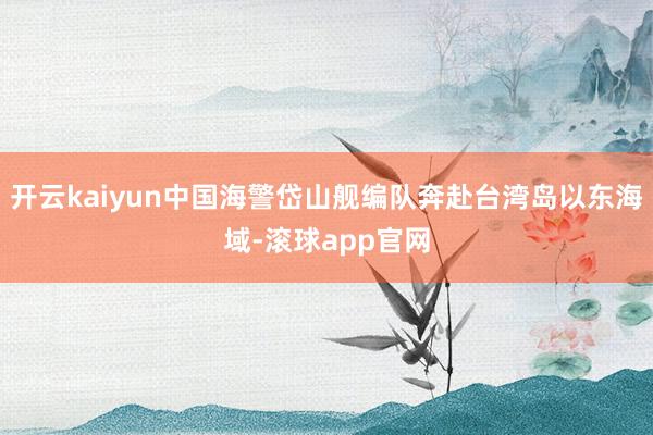 开云kaiyun中国海警岱山舰编队奔赴台湾岛以东海域-滚球app官网