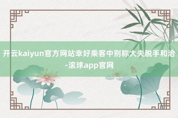 开云kaiyun官方网站幸好乘客中别称大夫脱手和洽-滚球app官网