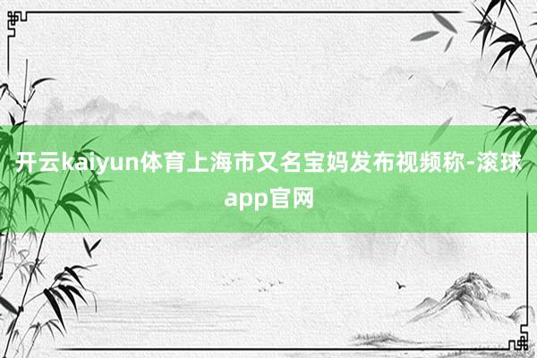 开云kaiyun体育上海市又名宝妈发布视频称-滚球app官网