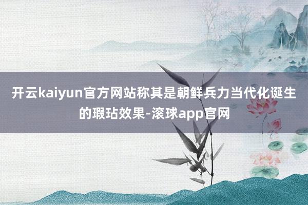 开云kaiyun官方网站称其是朝鲜兵力当代化诞生的瑕玷效果-滚球app官网