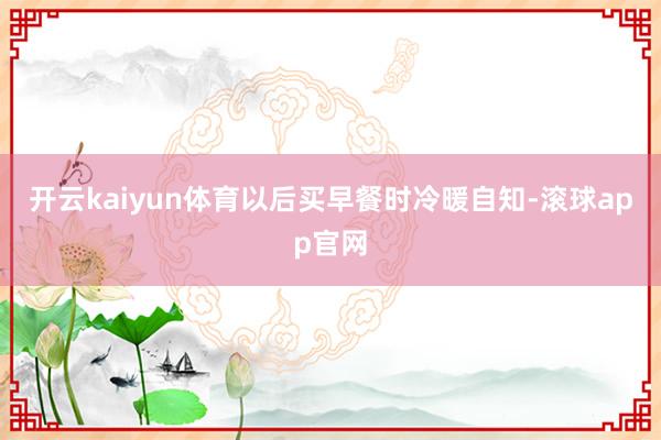 开云kaiyun体育以后买早餐时冷暖自知-滚球app官网